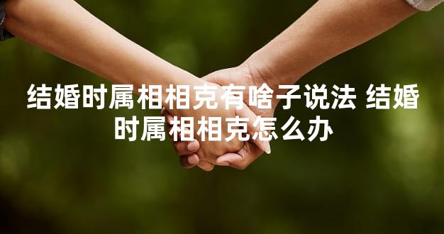 结婚时属相相克有啥子说法 结婚时属相相克怎么办